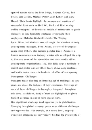 applied authors today are Peter Senge, Stephen Covey, Tom
Peters, Jim Collins, Michael Porter, John Kotter, and Gary
Hamel. Their books highlight the management practices of
successful firms such as Shell Oil, Ford, and IBM, or they
outline conceptual or theoretical models or frameworks to guide
managers as they formulate strategies or motivate their
employees. Malcolm Gladwell’s books The Tipping
Point, Blink, and Outliers have all caught the attention of many
contemporary managers. Scott Adams, creator of the popular
comic strip Dilbert, also remains popular today. Adams is a
former communications industry worker who developed his strip
to illustrate some of the absurdities that occasionally afflict
contemporary organizational life. The daily strip is routinely e-
mailed and posted outside office doors, above copy machines,
and beside water coolers in hundreds of offices.Contemporary
Management Challenges
Managers today also face an imposing set of challenges as they
guide and direct the fortunes of their companies. Coverage of
each of these challenges is thoroughly integrated throughout
this book. In addition, many of them are highlighted or given
focused coverage in one or more special ways.
One significant challenge (and opportunity) is globalization.
Managing in a global economy poses many different challenges
and opportunities. For example, at a macro level, property
ownership arrangements vary widely. So does the availability of
 