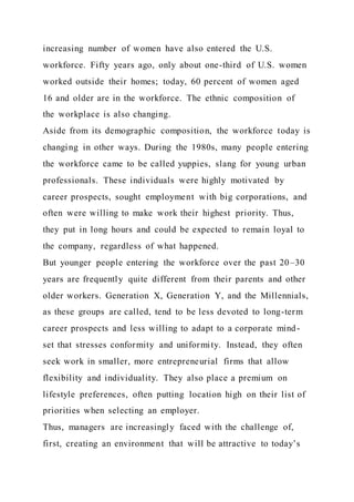 increasing number of women have also entered the U.S.
workforce. Fifty years ago, only about one-third of U.S. women
worked outside their homes; today, 60 percent of women aged
16 and older are in the workforce. The ethnic composition of
the workplace is also changing.
Aside from its demographic composition, the workforce today is
changing in other ways. During the 1980s, many people entering
the workforce came to be called yuppies, slang for young urban
professionals. These individuals were highly motivated by
career prospects, sought employment with big corporations, and
often were willing to make work their highest priority. Thus,
they put in long hours and could be expected to remain loyal to
the company, regardless of what happened.
But younger people entering the workforce over the past 20–30
years are frequently quite different from their parents and other
older workers. Generation X, Generation Y, and the Millennials,
as these groups are called, tend to be less devoted to long-term
career prospects and less willing to adapt to a corporate mind-
set that stresses conformity and uniformity. Instead, they often
seek work in smaller, more entrepreneurial firms that allow
flexibility and individuality. They also place a premium on
lifestyle preferences, often putting location high on their list of
priorities when selecting an employer.
Thus, managers are increasingly faced with the challenge of,
first, creating an environment that will be attractive to today’s
 