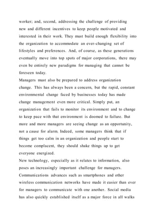 worker; and, second, addressing the challenge of providing
new and different incentives to keep people motivated and
interested in their work. They must build enough flexibility into
the organization to accommodate an ever-changing set of
lifestyles and preferences. And, of course, as these generations
eventually move into top spots of major corporations, there may
even be entirely new paradigms for managing that cannot be
foreseen today.
Managers must also be prepared to address organization
change. This has always been a concern, but the rapid, constant
environmental change faced by businesses today has made
change management even more critical. Simply put, an
organization that fails to monitor its environment and to change
to keep pace with that environment is doomed to failure. But
more and more managers are seeing change as an opportunity,
not a cause for alarm. Indeed, some managers think that if
things get too calm in an organization and people start to
become complacent, they should shake things up to get
everyone energized.
New technology, especially as it relates to information, also
poses an increasingly important challenge for managers.
Communications advances such as smartphones and other
wireless communication networks have made it easier than ever
for managers to communicate with one another. Social media
has also quickly established itself as a major force in all walks
 