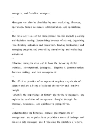 managers, and first-line managers.
· •
Managers can also be classified by area: marketing, finances,
operations, human resources, administration, and specialized.
· •
The basic activities of the management process include planning
and decision making (determining courses of action), organizing
(coordinating activities and resources), leading (motivating and
managing people), and controlling (monitoring and evaluating
activities).
· •
Effective managers also tend to have the following skills:
technical, interpersonal, conceptual, diagnostic, communication,
decision making, and time management.
· •
The effective practice of management requires a synthesis of
science and art: a blend of rational objectivity and intuitive
insight.
· 2Justify the importance of history and theory to managers, and
explain the evolution of management thought through the
classical, behavioral, and quantitative perspectives.
· •
Understanding the historical context and precursors of
management and organizations provides a sense of heritage and
can also help managers avoid repeating the mistakes of others.
 