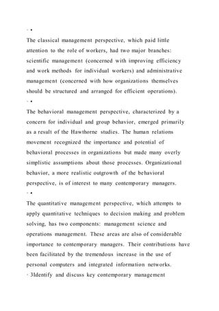 · •
The classical management perspective, which paid little
attention to the role of workers, had two major branches:
scientific management (concerned with improving efficiency
and work methods for individual workers) and administrative
management (concerned with how organizations themselves
should be structured and arranged for efficient operations).
· •
The behavioral management perspective, characterized by a
concern for individual and group behavior, emerged primarily
as a result of the Hawthorne studies. The human relations
movement recognized the importance and potential of
behavioral processes in organizations but made many overly
simplistic assumptions about those processes. Organizational
behavior, a more realistic outgrowth of the behavioral
perspective, is of interest to many contemporary managers.
· •
The quantitative management perspective, which attempts to
apply quantitative techniques to decision making and problem
solving, has two components: management science and
operations management. These areas are also of considerable
importance to contemporary managers. Their contributions have
been facilitated by the tremendous increase in the use of
personal computers and integrated information networks.
· 3Identify and discuss key contemporary management
 