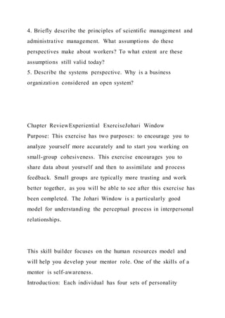 4. Briefly describe the principles of scientific management and
administrative management. What assumptions do these
perspectives make about workers? To what extent are these
assumptions still valid today?
5. Describe the systems perspective. Why is a business
organization considered an open system?
Chapter ReviewExperiential ExerciseJohari Window
Purpose: This exercise has two purposes: to encourage you to
analyze yourself more accurately and to start you working on
small-group cohesiveness. This exercise encourages you to
share data about yourself and then to assimilate and process
feedback. Small groups are typically more trusting and work
better together, as you will be able to see after this exercise has
been completed. The Johari Window is a particularly good
model for understanding the perceptual process in interpersonal
relationships.
This skill builder focuses on the human resources model and
will help you develop your mentor role. One of the skills of a
mentor is self-awareness.
Introduction: Each individual has four sets of personality
 