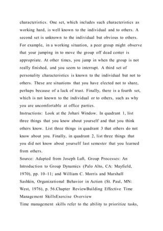 characteristics. One set, which includes such characteristics as
working hard, is well known to the individual and to others. A
second set is unknown to the individual but obvious to others.
For example, in a working situation, a peer group might observe
that your jumping in to move the group off dead center is
appropriate. At other times, you jump in when the group is not
really finished, and you seem to interrupt. A third set of
personality characteristics is known to the individual but not to
others. These are situations that you have elected not to share,
perhaps because of a lack of trust. Finally, there is a fourth set,
which is not known to the individual or to others, such as why
you are uncomfortable at office parties.
Instructions: Look at the Johari Window. In quadrant 1, list
three things that you know about yourself and that you think
others know. List three things in quadrant 3 that others do not
know about you. Finally, in quadrant 2, list three things that
you did not know about yourself last semester that you learned
from others.
Source: Adapted from Joseph Luft, Group Processes: An
Introduction to Group Dynamics (Palo Alto, CA: Mayfield,
1970), pp. 10–11; and William C. Morris and Marshall
Sashkin, Organizational Behavior in Action (St. Paul, MN:
West, 1976), p. 56.Chapter ReviewBuilding Effective Time
Management SkillsExercise Overview
Time management skills refer to the ability to prioritize tasks,
 