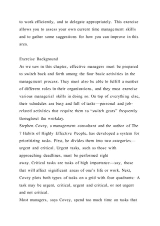 to work efficiently, and to delegate appropriately. This exercise
allows you to assess your own current time management skill s
and to gather some suggestions for how you can improve in this
area.
Exercise Background
As we saw in this chapter, effective managers must be prepared
to switch back and forth among the four basic activities in the
management process. They must also be able to fulfill a number
of different roles in their organizations, and they must exercise
various managerial skills in doing so. On top of everything else,
their schedules are busy and full of tasks—personal and job-
related activities that require them to “switch gears” frequently
throughout the workday.
Stephen Covey, a management consultant and the author of The
7 Habits of Highly Effective People, has developed a system for
prioritizing tasks. First, he divides them into two categories —
urgent and critical. Urgent tasks, such as those with
approaching deadlines, must be performed right
away. Critical tasks are tasks of high importance —say, those
that will affect significant areas of one’s life or work. Next,
Covey plots both types of tasks on a grid with four quadrants: A
task may be urgent, critical, urgent and critical, or not urgent
and not critical.
Most managers, says Covey, spend too much time on tasks that
 