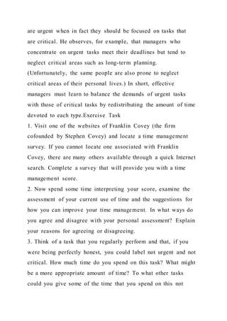 are urgent when in fact they should be focused on tasks that
are critical. He observes, for example, that managers who
concentrate on urgent tasks meet their deadlines but tend to
neglect critical areas such as long-term planning.
(Unfortunately, the same people are also prone to neglect
critical areas of their personal lives.) In short, effective
managers must learn to balance the demands of urgent tasks
with those of critical tasks by redistributing the amount of time
devoted to each type.Exercise Task
1. Visit one of the websites of Franklin Covey (the firm
cofounded by Stephen Covey) and locate a time management
survey. If you cannot locate one associated with Franklin
Covey, there are many others available through a quick Internet
search. Complete a survey that will provide you with a time
management score.
2. Now spend some time interpreting your score, examine the
assessment of your current use of time and the suggestions for
how you can improve your time management. In what ways do
you agree and disagree with your personal assessment? Explain
your reasons for agreeing or disagreeing.
3. Think of a task that you regularly perform and that, if you
were being perfectly honest, you could label not urgent and not
critical. How much time do you spend on this task? What might
be a more appropriate amount of time? To what other tasks
could you give some of the time that you spend on this not
 