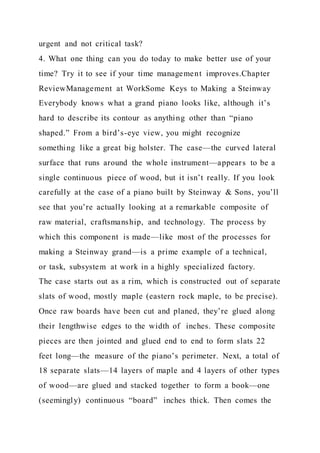 urgent and not critical task?
4. What one thing can you do today to make better use of your
time? Try it to see if your time management improves.Chapter
ReviewManagement at WorkSome Keys to Making a Steinway
Everybody knows what a grand piano looks like, although it’s
hard to describe its contour as anything other than “piano
shaped.” From a bird’s-eye view, you might recognize
something like a great big holster. The case—the curved lateral
surface that runs around the whole instrument—appears to be a
single continuous piece of wood, but it isn’t really. If you look
carefully at the case of a piano built by Steinway & Sons, you’ll
see that you’re actually looking at a remarkable composite of
raw material, craftsmanship, and technology. The process by
which this component is made—like most of the processes for
making a Steinway grand—is a prime example of a technical,
or task, subsystem at work in a highly specialized factory.
The case starts out as a rim, which is constructed out of separate
slats of wood, mostly maple (eastern rock maple, to be precise).
Once raw boards have been cut and planed, they’re glued along
their lengthwise edges to the width of inches. These composite
pieces are then jointed and glued end to end to form slats 22
feet long—the measure of the piano’s perimeter. Next, a total of
18 separate slats—14 layers of maple and 4 layers of other types
of wood—are glued and stacked together to form a book—one
(seemingly) continuous “board” inches thick. Then comes the
 