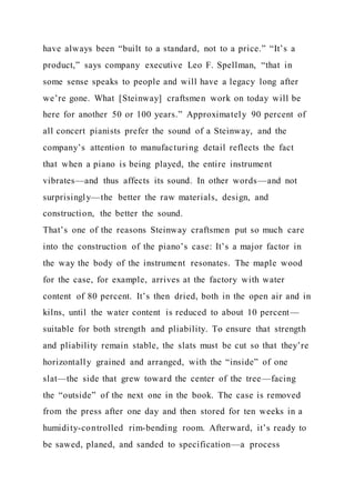 have always been “built to a standard, not to a price.” “It’s a
product,” says company executive Leo F. Spellman, “that in
some sense speaks to people and will have a legacy long after
we’re gone. What [Steinway] craftsmen work on today will be
here for another 50 or 100 years.” Approximately 90 percent of
all concert pianists prefer the sound of a Steinway, and the
company’s attention to manufacturing detail reflects the fact
that when a piano is being played, the entire instrument
vibrates—and thus affects its sound. In other words—and not
surprisingly—the better the raw materials, design, and
construction, the better the sound.
That’s one of the reasons Steinway craftsmen put so much care
into the construction of the piano’s case: It’s a major factor in
the way the body of the instrument resonates. The maple wood
for the case, for example, arrives at the factory with water
content of 80 percent. It’s then dried, both in the open air and in
kilns, until the water content is reduced to about 10 percent—
suitable for both strength and pliability. To ensure that strength
and pliability remain stable, the slats must be cut so that they’re
horizontally grained and arranged, with the “inside” of one
slat—the side that grew toward the center of the tree—facing
the “outside” of the next one in the book. The case is removed
from the press after one day and then stored for ten weeks in a
humidity-controlled rim-bending room. Afterward, it’s ready to
be sawed, planed, and sanded to specification—a process
 