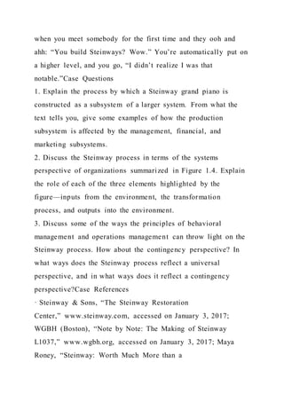 when you meet somebody for the first time and they ooh and
ahh: “You build Steinways? Wow.” You’re automatically put on
a higher level, and you go, “I didn’t realize I was that
notable.”Case Questions
1. Explain the process by which a Steinway grand piano is
constructed as a subsystem of a larger system. From what the
text tells you, give some examples of how the production
subsystem is affected by the management, financial, and
marketing subsystems.
2. Discuss the Steinway process in terms of the systems
perspective of organizations summarized in Figure 1.4. Explain
the role of each of the three elements highlighted by the
figure—inputs from the environment, the transformation
process, and outputs into the environment.
3. Discuss some of the ways the principles of behavioral
management and operations management can throw light on the
Steinway process. How about the contingency perspective? In
what ways does the Steinway process reflect a universal
perspective, and in what ways does it reflect a contingency
perspective?Case References
· Steinway & Sons, “The Steinway Restoration
Center,” www.steinway.com, accessed on January 3, 2017;
WGBH (Boston), “Note by Note: The Making of Steinway
L1037,” www.wgbh.org, accessed on January 3, 2017; Maya
Roney, “Steinway: Worth Much More than a
 
