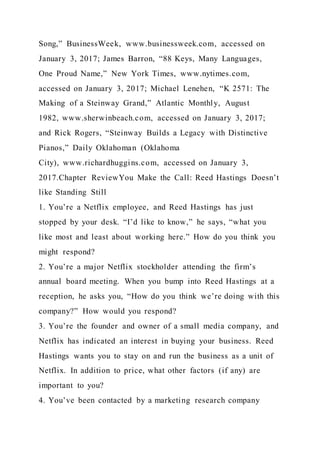 Song,” BusinessWeek, www.businessweek.com, accessed on
January 3, 2017; James Barron, “88 Keys, Many Languages,
One Proud Name,” New York Times, www.nytimes.com,
accessed on January 3, 2017; Michael Lenehen, “K 2571: The
Making of a Steinway Grand,” Atlantic Monthly, August
1982, www.sherwinbeach.com, accessed on January 3, 2017;
and Rick Rogers, “Steinway Builds a Legacy with Distinctive
Pianos,” Daily Oklahoman (Oklahoma
City), www.richardhuggins.com, accessed on January 3,
2017.Chapter ReviewYou Make the Call: Reed Hastings Doesn’t
like Standing Still
1. You’re a Netflix employee, and Reed Hastings has just
stopped by your desk. “I’d like to know,” he says, “what you
like most and least about working here.” How do you think you
might respond?
2. You’re a major Netflix stockholder attending the firm’s
annual board meeting. When you bump into Reed Hastings at a
reception, he asks you, “How do you think we’re doing with this
company?” How would you respond?
3. You’re the founder and owner of a small media company, and
Netflix has indicated an interest in buying your business. Reed
Hastings wants you to stay on and run the business as a unit of
Netflix. In addition to price, what other factors (if any) are
important to you?
4. You’ve been contacted by a marketing research company
 