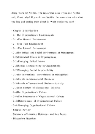 doing work for Netflix. The researcher asks if you use Netflix
and, if not, why? If you do use Netflix, the researcher asks what
you like and dislike most about it. What would you say?
· Chapter 2 Introduction
· 2-1The Organization’s Environments
· 2-1aThe General Environment
· 2-1bThe Task Environment
· 2-1cThe Internal Environment
· 2-2The Ethical and Social Environment of Management
· 2-2aIndividual Ethics in Organizations
· 2-2bEmerging Ethical Issues
· 2-2cSocial Responsibility in Organizations
· 2-2dManaging Social Responsibility
· 2-3The International Environment of Management
· 2-3aTrends in International Business
· 2-3bLevels of International Business Activity
· 2-3cThe Context of International Business
· 2-4The Organization’s Culture
· 2-4aThe Importance of Organizational Culture
· 2-4bDeterminants of Organizational Culture
· 2-4cManaging Organizational Culture
· Chapter Review
· Summary of Learning Outcomes and Key Points
· Discussion Questions
 