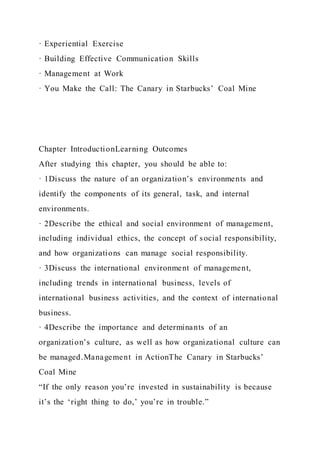 · Experiential Exercise
· Building Effective Communication Skills
· Management at Work
· You Make the Call: The Canary in Starbucks’ Coal Mine
Chapter IntroductionLearning Outcomes
After studying this chapter, you should be able to:
· 1Discuss the nature of an organization’s environments and
identify the components of its general, task, and internal
environments.
· 2Describe the ethical and social environment of management,
including individual ethics, the concept of social responsibility,
and how organizations can manage social responsibility.
· 3Discuss the international environment of management,
including trends in international business, levels of
international business activities, and the context of international
business.
· 4Describe the importance and determinants of an
organization’s culture, as well as how organizational culture can
be managed.Management in ActionThe Canary in Starbucks’
Coal Mine
“If the only reason you’re invested in sustainability is because
it’s the ‘right thing to do,’ you’re in trouble.”
 