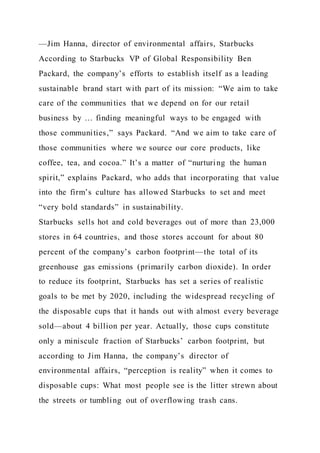 —Jim Hanna, director of environmental affairs, Starbucks
According to Starbucks VP of Global Responsibility Ben
Packard, the company’s efforts to establish itself as a leading
sustainable brand start with part of its mission: “We aim to take
care of the communities that we depend on for our retail
business by … finding meaningful ways to be engaged with
those communities,” says Packard. “And we aim to take care of
those communities where we source our core products, like
coffee, tea, and cocoa.” It’s a matter of “nurturing the human
spirit,” explains Packard, who adds that incorporating that value
into the firm’s culture has allowed Starbucks to set and meet
“very bold standards” in sustainability.
Starbucks sells hot and cold beverages out of more than 23,000
stores in 64 countries, and those stores account for about 80
percent of the company’s carbon footprint—the total of its
greenhouse gas emissions (primarily carbon dioxide). In order
to reduce its footprint, Starbucks has set a series of realistic
goals to be met by 2020, including the widespread recycling of
the disposable cups that it hands out with almost every beverage
sold—about 4 billion per year. Actually, those cups constitute
only a miniscule fraction of Starbucks’ carbon footprint, but
according to Jim Hanna, the company’s director of
environmental affairs, “perception is reality” when it comes to
disposable cups: What most people see is the litter strewn about
the streets or tumbling out of overflowing trash cans.
 