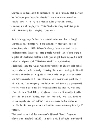 Starbucks is dedicated to sustainability as a fundamental part of
its business practices but also believes that these practices
should have visibility in order to build goodwill among
customers and employees. This Starbucks shop in Chicago is
built from recycled shipping containers.
Before we go any further, we should point out that although
Starbucks has incorporated sustainability practices into its
operations since 1990, it hasn’t always been as sensitive to
environmental issues as some people would like. If you were a
regular at Starbucks before 2008, you might have noticed a sink
called a “dipper well.” Baristas used it to quick-rinse
equipment, and the water was kept running to ensure that pipes
stayed clean. Unfortunately, leaving the water running in 10,000
stores worldwide used up more than 6 million gallons of water
per day—enough to fill an Olympic-size swimming pool every
83 minutes. The company had been warned that the dipper-well
system wasn’t good for its environmental reputation, but only
after a blitz of bad PR in the global press did Starbucks finally
turn off the water. Today, says Ben Packard, “we look at water
on the supply side of coffee”—as a resource to be protected—
and Starbucks has plans to cut in-store water consumption by 25
percent.
That goal is part of the company’s Shared Planet Program,
which was launched in 2008. A year later, Starbucks announced
 