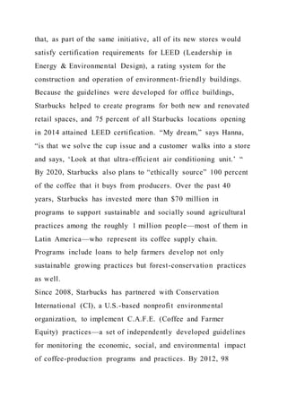 that, as part of the same initiative, all of its new stores would
satisfy certification requirements for LEED (Leadership in
Energy & Environmental Design), a rating system for the
construction and operation of environment-friendly buildings.
Because the guidelines were developed for office buildings,
Starbucks helped to create programs for both new and renovated
retail spaces, and 75 percent of all Starbucks locations opening
in 2014 attained LEED certification. “My dream,” says Hanna,
“is that we solve the cup issue and a customer walks into a store
and says, ‘Look at that ultra-efficient air conditioning unit.’ “
By 2020, Starbucks also plans to “ethically source” 100 percent
of the coffee that it buys from producers. Over the past 40
years, Starbucks has invested more than $70 million in
programs to support sustainable and socially sound agricultural
practices among the roughly 1 million people—most of them in
Latin America—who represent its coffee supply chain.
Programs include loans to help farmers develop not only
sustainable growing practices but forest-conservation practices
as well.
Since 2008, Starbucks has partnered with Conservation
International (CI), a U.S.-based nonprofit environmental
organization, to implement C.A.F.E. (Coffee and Farmer
Equity) practices—a set of independently developed guidelines
for monitoring the economic, social, and environmental impact
of coffee-production programs and practices. By 2012, 98
 