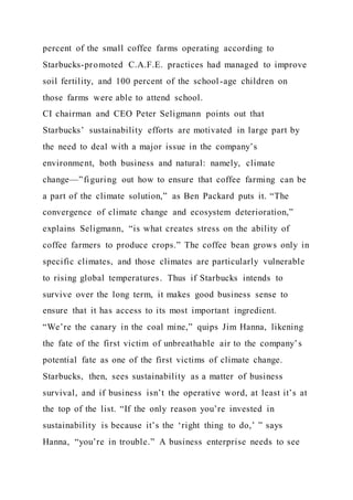 percent of the small coffee farms operating according to
Starbucks-promoted C.A.F.E. practices had managed to improve
soil fertility, and 100 percent of the school-age children on
those farms were able to attend school.
CI chairman and CEO Peter Seligmann points out that
Starbucks’ sustainability efforts are motivated in large part by
the need to deal with a major issue in the company’s
environment, both business and natural: namely, climate
change—”figuring out how to ensure that coffee farming can be
a part of the climate solution,” as Ben Packard puts it. “The
convergence of climate change and ecosystem deterioration,”
explains Seligmann, “is what creates stress on the ability of
coffee farmers to produce crops.” The coffee bean grows only in
specific climates, and those climates are particularly vulnerable
to rising global temperatures. Thus if Starbucks intends to
survive over the long term, it makes good business sense to
ensure that it has access to its most important ingredient.
“We’re the canary in the coal mine,” quips Jim Hanna, likening
the fate of the first victim of unbreathable air to the company’s
potential fate as one of the first victims of climate change.
Starbucks, then, sees sustainability as a matter of business
survival, and if business isn’t the operative word, at least it’s at
the top of the list. “If the only reason you’re invested in
sustainability is because it’s the ‘right thing to do,’ ” says
Hanna, “you’re in trouble.” A business enterprise needs to see
 