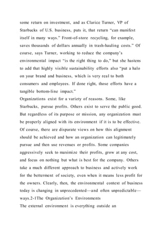 some return on investment, and as Clarice Turner, VP of
Starbucks of U.S. business, puts it, that return “can manifest
itself in many ways.” Front-of-store recycling, for example,
saves thousands of dollars annually in trash-hauling costs.” Of
course, says Turner, working to reduce the company’s
environmental impact “is the right thing to do,” but she hastens
to add that highly visible sustainability efforts also “put a halo
on your brand and business, which is very real to both
consumers and employees. If done right, those efforts have a
tangible bottom-line impact.”
Organizations exist for a variety of reasons. Some, like
Starbucks, pursue profits. Others exist to serve the public good.
But regardless of its purpose or mission, any organization must
be properly aligned with its environment if it is to be effective.
Of course, there are disparate views on how this alignment
should be achieved and how an organization can legitimately
pursue and then use revenues or profits. Some companies
aggressively seek to maximize their profits, grow at any cost,
and focus on nothing but what is best for the company. Others
take a much different approach to business and actively work
for the betterment of society, even when it means less profit for
the owners. Clearly, then, the environmental context of business
today is changing in unprecedented—and often unpredictable—
ways.2-1The Organization’s Environments
The external environment is everything outside an
 