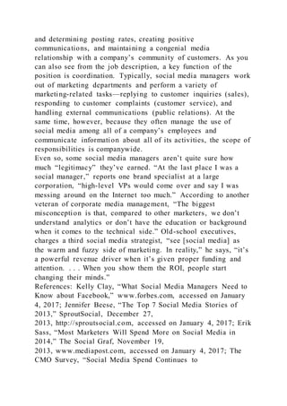 and determining posting rates, creating positive
communications, and maintaining a congenial media
relationship with a company’s community of customers. As you
can also see from the job description, a key function of the
position is coordination. Typically, social media managers work
out of marketing departments and perform a variety of
marketing-related tasks—replying to customer inquiries (sales),
responding to customer complaints (customer service), and
handling external communications (public relations). At the
same time, however, because they often manage the use of
social media among all of a company’s employees and
communicate information about all of its activities, the scope of
responsibilities is companywide.
Even so, some social media managers aren’t quite sure how
much “legitimacy” they’ve earned. “At the last place I was a
social manager,” reports one brand specialist at a large
corporation, “high-level VPs would come over and say I was
messing around on the Internet too much.” According to another
veteran of corporate media management, “The biggest
misconception is that, compared to other marketers, we don’t
understand analytics or don’t have the education or background
when it comes to the technical side.” Old-school executives,
charges a third social media strategist, “see [social media] as
the warm and fuzzy side of marketing. In reality,” he says, “it’s
a powerful revenue driver when it’s given proper funding and
attention. . . . When you show them the ROI, people start
changing their minds.”
References: Kelly Clay, “What Social Media Managers Need to
Know about Facebook,” www.forbes.com, accessed on January
4, 2017; Jennifer Beese, “The Top 7 Social Media Stories of
2013,” SproutSocial, December 27,
2013, http://sproutsocial.com, accessed on January 4, 2017; Erik
Sass, “Most Marketers Will Spend More on Social Media in
2014,” The Social Graf, November 19,
2013, www.mediapost.com, accessed on January 4, 2017; The
CMO Survey, “Social Media Spend Continues to
 