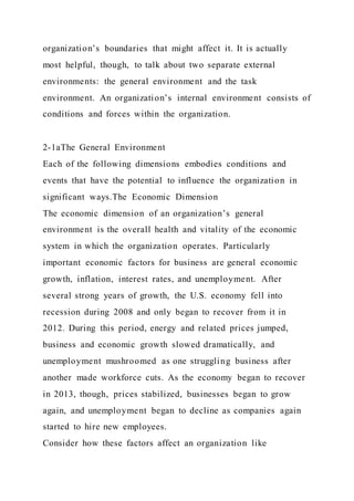 organization’s boundaries that might affect it. It is actually
most helpful, though, to talk about two separate external
environments: the general environment and the task
environment. An organization’s internal environment consists of
conditions and forces within the organization.
2-1aThe General Environment
Each of the following dimensions embodies conditions and
events that have the potential to influence the organization in
significant ways.The Economic Dimension
The economic dimension of an organization’s general
environment is the overall health and vitality of the economic
system in which the organization operates. Particularly
important economic factors for business are general economic
growth, inflation, interest rates, and unemployment. After
several strong years of growth, the U.S. economy fell into
recession during 2008 and only began to recover from it in
2012. During this period, energy and related prices jumped,
business and economic growth slowed dramatically, and
unemployment mushroomed as one struggling business after
another made workforce cuts. As the economy began to recover
in 2013, though, prices stabilized, businesses began to grow
again, and unemployment began to decline as companies again
started to hire new employees.
Consider how these factors affect an organization like
 