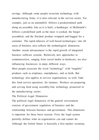 savings. Although some people associate technology with
manufacturing firms, it is also relevant in the service sector. For
example, just as an automobile follows a predetermined path
along an assembly line as it is built, a hamburger at McDonald’s
follows a predefined path as the meat is cooked, the burger
assembled, and the finished product wrapped and bagged for a
customer. The rapid infusion of web-based technologies into all
areas of business also reflects the technological dimension.
Another recent advancement is the rapid growth of integrated
business software systems. Relatively new approaches to
communication, ranging from social media to hardware, are also
influencing businesses in many different ways.
Most people associate the word “technology” with “tangible”
products such as airplanes, smartphones, and so forth. But
technology also applies to service organizations as well. Take
this food service operation, for instance. Workers are preparing
and serving food using assembly-line technology pioneered in
the manufacturing sector.
The Political–Legal Dimension
The political–legal dimension of the general environment
consists of government regulation of business and the
relationship between business and government. This dimension
is important for three basic reasons. First, the legal system
partially defines what an organization can and cannot do.
Although the United States is basically a free-market economy,
 
