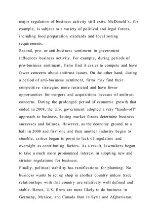 major regulation of business activity still exits. McDonald’s, for
example, is subject to a variety of political and legal forces,
including food preparation standards and local zoning
requirements.
Second, pro- or anti-business sentiment in government
influences business activity. For example, during periods of
pro-business sentiment, firms find it easier to compete and have
fewer concerns about antitrust issues. On the other hand, during
a period of anti-business sentiment, firms may find their
competitive strategies more restricted and have fewer
opportunities for mergers and acquisitions because of antitrust
concerns. During the prolonged period of economic growth that
ended in 2008, the U.S. government adopted a very “hands-off”
approach to business, letting market forces determine business
successes and failures. However, as the economy ground to a
halt in 2008 and first one and then another industry began to
stumble, critics began to point to lack of regulation and
oversight as contributing factors. As a result, lawmakers began
to take a much more pronounced interest in adopting new and
stricter regulations for business.
Finally, political stability has ramifications for planning. No
business wants to set up shop in another country unless trade
relationships with that country are relatively well defined and
stable. Hence, U.S. firms are more likely to do business in
Germany, Mexico, and Canada than in Syria and Afghanistan.
 