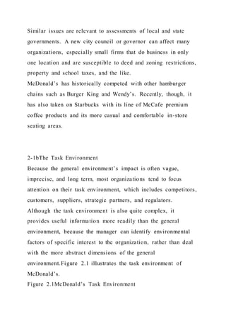 Similar issues are relevant to assessments of local and state
governments. A new city council or governor can affect many
organizations, especially small firms that do business in only
one location and are susceptible to deed and zoning restrictions,
property and school taxes, and the like.
McDonald’s has historically competed with other hamburger
chains such as Burger King and Wendy’s. Recently, though, it
has also taken on Starbucks with its line of McCafe premium
coffee products and its more casual and comfortable in-store
seating areas.
2-1bThe Task Environment
Because the general environment’s impact is often vague,
imprecise, and long term, most organizations tend to focus
attention on their task environment, which includes competitors,
customers, suppliers, strategic partners, and regulators.
Although the task environment is also quite complex, it
provides useful information more readily than the general
environment, because the manager can identify environmental
factors of specific interest to the organization, rather than deal
with the more abstract dimensions of the general
environment.Figure 2.1 illustrates the task environment of
McDonald’s.
Figure 2.1McDonald’s Task Environment
 