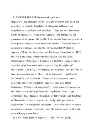 J.P. MOCZULSKI/AFP/NewscomRegulators
Regulators are elements of the task environment that have the
potential to control, legislate, or otherwise influence an
organization’s policies and practices. There are two important
kinds of regulators. Regulatory agencies are created by the
government to protect the public from certain business practices
or to protect organizations from one another. Powerful federal
regulatory agencies include the Environmental Protection
Agency (EPA), the Securities and Exchange Commission (SEC),
the Food and Drug Administration (FDA), and the Equal
Employment Opportunity Commission (EEOC). Many of these
agencies play important roles in protecting the rights of
individuals. The FDA, for example, helps ensure that the food is
free from contaminants; thus it is an important regulator for
McDonald’s and Starbucks. There are also numerous state,
regional, and local regulatory agencies that also affect
businesses. Perhaps not surprisingly, some managers complain
that there is too much government regulation. Most large
companies must dedicate thousands of labor hours and hundreds
of thousands of dollars a year to comply with government
regulations. To complicate managers’ lives even more, different
regulatory agencies sometimes provide inconsistent—and even
contradictory—mandates.
The other basic form of regulator is the interest group.
 