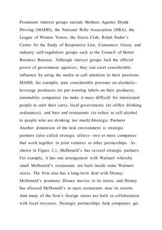 Prominent interest groups include Mothers Against Drunk
Driving (MADD), the National Rifle Association (NRA), the
League of Women Voters, the Sierra Club, Ralph Nader’s
Center for the Study of Responsive Law, Consumers Union, and
industry self-regulation groups such as the Council of Better
Business Bureaus. Although interest groups lack the official
power of government agencies, they can exert considerable
influence by using the media to call attention to their positions.
MADD, for example, puts considerable pressure on alcoholic-
beverage producers (to put warning labels on their products),
automobile companies (to make it more difficult for intoxicated
people to start their cars), local governments (to stiffen drinking
ordinances), and bars and restaurants (to refuse to sell alcohol
to people who are drinking too much).Strategic Partners
Another dimension of the task environment is strategic
partners (also called strategic allies)—two or more companies
that work together in joint ventures or other partnerships. As
shown in Figure 2.1, McDonald’s has several strategic partners.
For example, it has one arrangement with Walmart whereby
small McDonald’s restaurants are built inside some Walmart
stores. The firm also has a long-term deal with Disney:
McDonald’s promotes Disney movies in its stores, and Disney
has allowed McDonald’s to open restaurants near its resorts.
And many of the firm’s foreign stores are built in collaboration
with local investors. Strategic partnerships help companies get
 