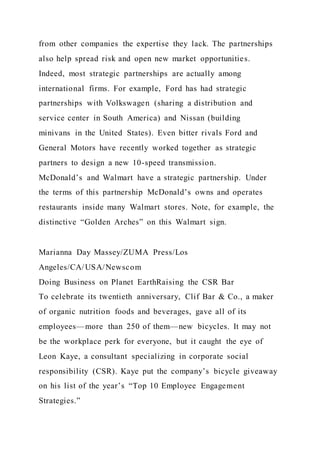 from other companies the expertise they lack. The partnerships
also help spread risk and open new market opportunities.
Indeed, most strategic partnerships are actually among
international firms. For example, Ford has had strategic
partnerships with Volkswagen (sharing a distribution and
service center in South America) and Nissan (building
minivans in the United States). Even bitter rivals Ford and
General Motors have recently worked together as strategic
partners to design a new 10-speed transmission.
McDonald’s and Walmart have a strategic partnership. Under
the terms of this partnership McDonald’s owns and operates
restaurants inside many Walmart stores. Note, for example, the
distinctive “Golden Arches” on this Walmart sign.
Marianna Day Massey/ZUMA Press/Los
Angeles/CA/USA/Newscom
Doing Business on Planet EarthRaising the CSR Bar
To celebrate its twentieth anniversary, Clif Bar & Co., a maker
of organic nutrition foods and beverages, gave all of its
employees—more than 250 of them—new bicycles. It may not
be the workplace perk for everyone, but it caught the eye of
Leon Kaye, a consultant specializing in corporate social
responsibility (CSR). Kaye put the company’s bicycle giveaway
on his list of the year’s “Top 10 Employee Engagement
Strategies.”
 