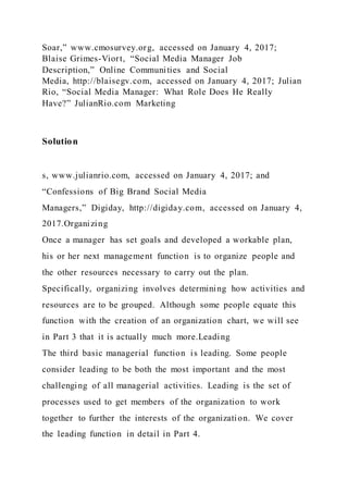 Soar,” www.cmosurvey.org, accessed on January 4, 2017;
Blaise Grimes-Viort, “Social Media Manager Job
Description,” Online Communities and Social
Media, http://blaisegv.com, accessed on January 4, 2017; Julian
Rio, “Social Media Manager: What Role Does He Really
Have?” JulianRio.com Marketing
Solution
s, www.julianrio.com, accessed on January 4, 2017; and
“Confessions of Big Brand Social Media
Managers,” Digiday, http://digiday.com, accessed on January 4,
2017.Organizing
Once a manager has set goals and developed a workable plan,
his or her next management function is to organize people and
the other resources necessary to carry out the plan.
Specifically, organizing involves determining how activities and
resources are to be grouped. Although some people equate this
function with the creation of an organization chart, we will see
in Part 3 that it is actually much more.Leading
The third basic managerial function is leading. Some people
consider leading to be both the most important and the most
challenging of all managerial activities. Leading is the set of
processes used to get members of the organization to work
together to further the interests of the organization. We cover
the leading function in detail in Part 4.
 