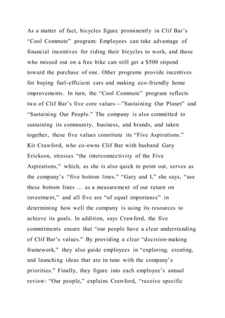 As a matter of fact, bicycles figure prominently in Clif Bar’s
“Cool Commute” program: Employees can take advantage of
financial incentives for riding their bicycles to work, and those
who missed out on a free bike can still get a $500 stipend
toward the purchase of one. Other programs provide incentives
for buying fuel-efficient cars and making eco-friendly home
improvements. In turn, the “Cool Commute” program reflects
two of Clif Bar’s five core values—”Sustaining Our Planet” and
“Sustaining Our People.” The company is also committed to
sustaining its community, business, and brands, and taken
together, these five values constitute its “Five Aspirations.”
Kit Crawford, who co-owns Clif Bar with husband Gary
Erickson, stresses “the interconnectivity of the Five
Aspirations,” which, as she is also quick to point out, serves as
the company’s “five bottom lines.” “Gary and I,” she says, “use
these bottom lines … as a measurement of our return on
investment,” and all five are “of equal importance” in
determining how well the company is using its resources to
achieve its goals. In addition, says Crawford, the five
commitments ensure that “our people have a clear understanding
of Clif Bar’s values.” By providing a clear “decision-making
framework,” they also guide employees in “exploring, creating,
and launching ideas that are in tune with the company’s
priorities.” Finally, they figure into each employee’s annual
review: “Our people,” explains Crawford, “receive specific
 