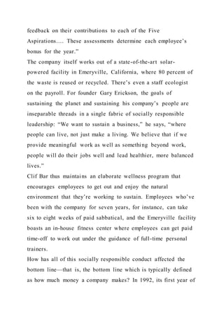 feedback on their contributions to each of the Five
Aspirations…. These assessments determine each employee’s
bonus for the year.”
The company itself works out of a state-of-the-art solar-
powered facility in Emeryville, California, where 80 percent of
the waste is reused or recycled. There’s even a staff ecologist
on the payroll. For founder Gary Erickson, the goals of
sustaining the planet and sustaining his company’s people are
inseparable threads in a single fabric of socially responsible
leadership: “We want to sustain a business,” he says, “where
people can live, not just make a living. We believe that if we
provide meaningful work as well as something beyond work,
people will do their jobs well and lead healthier, more balanced
lives.”
Clif Bar thus maintains an elaborate wellness program that
encourages employees to get out and enjoy the natural
environment that they’re working to sustain. Employees who’ve
been with the company for seven years, for instance, can take
six to eight weeks of paid sabbatical, and the Emeryville facility
boasts an in-house fitness center where employees can get paid
time-off to work out under the guidance of full-time personal
trainers.
How has all of this socially responsible conduct affected the
bottom line—that is, the bottom line which is typically defined
as how much money a company makes? In 1992, its first year of
 