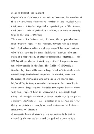 2-1cThe Internal Environment
Organizations also have an internal environment that consists of
their owners, board of directors, employees, and physical work
environment. (Another especially important part of the internal
environment is the organization’s culture, discussed separately
later in this chapter.)Owners
The owners of a business are, of course, the people who have
legal property rights to that business. Owners can be a single
individual who establishes and runs a small business, partners
who jointly own the business, individual investors who buy
stock in a corporation, or other organizations. McDonald’s has
853.36 million shares of stock, each of which represents one
unit of ownership in the firm. The family of McDonald’s
founder Ray Kroc stills owns a large block of this stock, as do
several large institutional investors. In addition, there are
thousands of individuals who own just a few shares each.
McDonald’s, in turn, owns other businesses. For example, it
owns several large regional bakeries that supply its restaurants
with buns. Each of these is incorporated as a separate legal
entity and managed as a wholly owned subsidiary by the parent
company. McDonald’s is also a partner in some Russian farms
that grow potatoes to supply regional restaurants with french
fries.Board of Directors
A corporate board of directors is a governing body that is
elected by the stockholders and charged with overseeing a
 