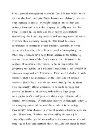 firm’s general management to ensure that it is run to best serve
the stockholders’ interests. Some boards are relatively passive:
They perform a general oversight function but seldom get
actively involved in how the company is really run. But this
trend is changing, as more and more boards are carefully
scrutinizing the firms they oversee and exerting more influence
over how they are being managed. This trend has been
accelerated by numerous recent business scandals. In some
cases, board members have been accused of wrongdoing. In
other cases, boards have been found negligent for failing to
monitor the actions of the firm’s executives. At issue is the
concept of corporate governance—who is responsible for
governing the actions of a business? McDonald’s has a board of
directors composed of 13 members. This board includes 3 inside
members (full-time executives of the firm) and 10 outside
members (individuals who do not work directly for the firm).
This presumably allows decisions to be made in ways that
protect the interests of diverse stakeholders.Employees
An organization’s employees are also a major element of its
internal environment. Of particular interest to managers today is
the changing nature of the workforce, which is becoming
increasingly more diverse in terms of gender, ethnicity, age, and
other dimensions. Workers are also calling for more job
ownership—either partial ownership in the company or at least
more say in how they perform their jobs. Another trend in many
 