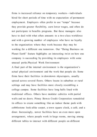 firms is increased reliance on temporary workers—individuals
hired for short periods of time with no expectation of permanent
employment. Employers often prefer to use “temps” because
they provide greater flexibility, earn lower wages, and often do
not participate in benefits programs. But these managers also
have to deal with what often amounts to a two-class workforce
and with a growing number of employees who have no loyalty
to the organization where they work because they may be
working for a different one tomorrow. Our “Doing Business on
Planet Earth” feature highlights an interesting twist on how one
company is succeeding by providing its employees with some
unusual perks.Physical Work Environment
A final part of the internal environment is the organization’s
actual physical environment and the work that people do. Some
firms have their facilities in downtown skyscrapers, usually
spread across several floors. Others locate in suburban or rural
settings and may have facilities more closely resembling a
college campus. Some facilities have long halls lined with
traditional offices. Others have modular cubicles with partial
walls and no doors. Pitney Bowes Credit Corporation remodeled
its offices to create something like an indoor theme park with
cobblestone look-alike carpet, a town square clock, a café, and a
diner. Increasingly, newer facilities have an even more open
arrangement, where people work in large rooms, moving among
different tables to interact with different people on different
 