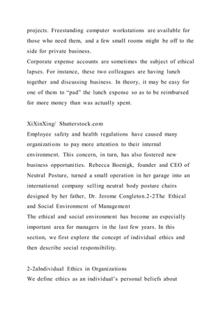 projects. Freestanding computer workstations are available for
those who need them, and a few small rooms might be off to the
side for private business.
Corporate expense accounts are sometimes the subject of ethical
lapses. For instance, these two colleagues are having lunch
together and discussing business. In theory, it may be easy for
one of them to “pad” the lunch expense so as to be reimbursed
for more money than was actually spent.
XiXinXing/ Shutterstock.com
Employee safety and health regulations have caused many
organizations to pay more attention to their internal
environment. This concern, in turn, has also fostered new
business opportunities. Rebecca Boenigk, founder and CEO of
Neutral Posture, turned a small operation in her garage into an
international company selling neutral body posture chairs
designed by her father, Dr. Jerome Congleton.2-2The Ethical
and Social Environment of Management
The ethical and social environment has become an especially
important area for managers in the last few years. In this
section, we first explore the concept of individual ethics and
then describe social responsibility.
2-2aIndividual Ethics in Organizations
We define ethics as an individual’s personal beliefs about
 