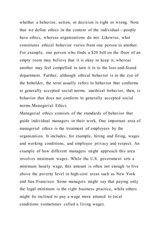 whether a behavior, action, or decision is right or wrong. Note
that we define ethics in the context of the individual—people
have ethics, whereas organizations do not. Likewise, what
constitutes ethical behavior varies from one person to another.
For example, one person who finds a $20 bill on the floor of an
empty room may believe that it is okay to keep it, whereas
another may feel compelled to turn it in to the lost-and-found
department. Further, although ethical behavior is in the eye of
the beholder, the term usually refers to behavior that conforms
to generally accepted social norms. unethical behavior, then, is
behavior that does not conform to generally accepted social
norms.Managerial Ethics
Managerial ethics consists of the standards of behavior that
guide individual managers in their work. One important area of
managerial ethics is the treatment of employees by the
organization. It includes, for example, hiring and firing, wages
and working conditions, and employee privacy and respect. An
example of how different managers might approach this area
involves minimum wages. While the U.S. government sets a
minimum hourly wage, this amount is often not enough to live
above the poverty level in high-cost areas such as New York
and San Francisco. Some managers might say that paying only
the legal minimum is the right business practice, while others
might be inclined to pay a wage more attuned to local
conditions (sometimes called a living wage).
 