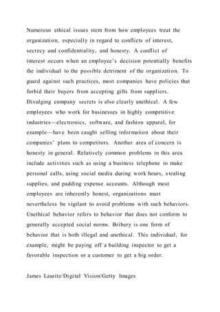 Numerous ethical issues stem from how employees treat the
organization, especially in regard to conflicts of interest,
secrecy and confidentiality, and honesty. A conflict of
interest occurs when an employee’s decision potentially benefits
the individual to the possible detriment of the organization. To
guard against such practices, most companies have policies that
forbid their buyers from accepting gifts from suppliers.
Divulging company secrets is also clearly unethical. A few
employees who work for businesses in highly competitive
industries—electronics, software, and fashion apparel, for
example—have been caught selling information about their
companies’ plans to competitors. Another area of concern is
honesty in general. Relatively common problems in this area
include activities such as using a business telephone to make
personal calls, using social media during work hours, stealing
supplies, and padding expense accounts. Although most
employees are inherently honest, organizations must
nevertheless be vigilant to avoid problems with such behaviors.
Unethical behavior refers to behavior that does not conform to
generally accepted social norms. Bribery is one form of
behavior that is both illegal and unethical. This individual, for
example, might be paying off a building inspector to get a
favorable inspection or a customer to get a big order.
James Lauritz/Digital Vision/Getty Images
 