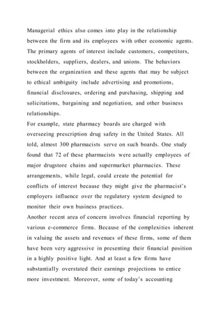 Managerial ethics also comes into play in the relationship
between the firm and its employees with other economic agents.
The primary agents of interest include customers, competitors,
stockholders, suppliers, dealers, and unions. The behaviors
between the organization and these agents that may be subject
to ethical ambiguity include advertising and promotions,
financial disclosures, ordering and purchasing, shipping and
solicitations, bargaining and negotiation, and other business
relationships.
For example, state pharmacy boards are charged with
overseeing prescription drug safety in the United States. All
told, almost 300 pharmacists serve on such boards. One study
found that 72 of these pharmacists were actually employees of
major drugstore chains and supermarket pharmacies. These
arrangements, while legal, could create the potential for
conflicts of interest because they might give the pharmacist’s
employers influence over the regulatory system designed to
monitor their own business practices.
Another recent area of concern involves financial reporting by
various e-commerce firms. Because of the complexities inherent
in valuing the assets and revenues of these firms, some of them
have been very aggressive in presenting their financial position
in a highly positive light. And at least a few firms have
substantially overstated their earnings projections to entice
more investment. Moreover, some of today’s accounting
 