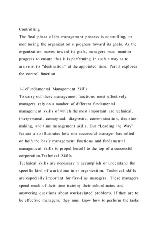 Controlling
The final phase of the management process is controlling, or
monitoring the organization’s progress toward its goals. As the
organization moves toward its goals, managers must monitor
progress to ensure that it is performing in such a way as to
arrive at its “destination” at the appointed time. Part 5 explores
the control function.
1-1cFundamental Management Skills
To carry out these management functions most effectively,
managers rely on a number of different fundamental
management skills of which the most important are technical,
interpersonal, conceptual, diagnostic, communication, decision-
making, and time management skills. Our “Leading the Way”
feature also illustrates how one successful manager has relied
on both the basic management functions and fundamental
management skills to propel herself to the top of a successful
corporation.Technical Skills
Technical skills are necessary to accomplish or understand the
specific kind of work done in an organization. Technical skills
are especially important for first-line managers. These managers
spend much of their time training their subordinates and
answering questions about work-related problems. If they are to
be effective managers, they must know how to perform the tasks
 