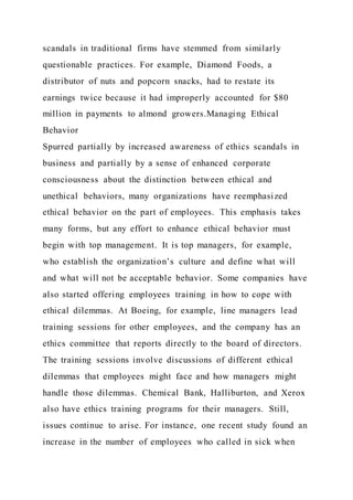 scandals in traditional firms have stemmed from similarly
questionable practices. For example, Diamond Foods, a
distributor of nuts and popcorn snacks, had to restate its
earnings twice because it had improperly accounted for $80
million in payments to almond growers.Managing Ethical
Behavior
Spurred partially by increased awareness of ethics scandals in
business and partially by a sense of enhanced corporate
consciousness about the distinction between ethical and
unethical behaviors, many organizations have reemphasized
ethical behavior on the part of employees. This emphasis takes
many forms, but any effort to enhance ethical behavior must
begin with top management. It is top managers, for example,
who establish the organization’s culture and define what will
and what will not be acceptable behavior. Some companies have
also started offering employees training in how to cope with
ethical dilemmas. At Boeing, for example, line managers lead
training sessions for other employees, and the company has an
ethics committee that reports directly to the board of directors.
The training sessions involve discussions of different ethical
dilemmas that employees might face and how managers might
handle those dilemmas. Chemical Bank, Halliburton, and Xerox
also have ethics training programs for their managers. Still,
issues continue to arise. For instance, one recent study found an
increase in the number of employees who called in sick when
 