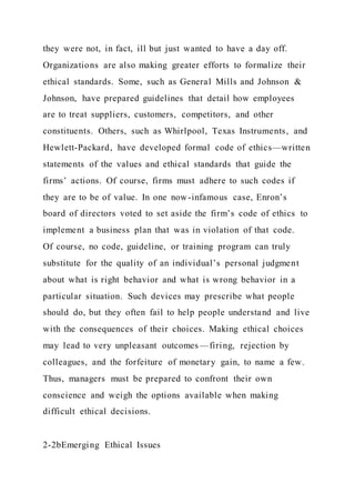 they were not, in fact, ill but just wanted to have a day off.
Organizations are also making greater efforts to formalize their
ethical standards. Some, such as General Mills and Johnson &
Johnson, have prepared guidelines that detail how employees
are to treat suppliers, customers, competitors, and other
constituents. Others, such as Whirlpool, Texas Instruments, and
Hewlett-Packard, have developed formal code of ethics—written
statements of the values and ethical standards that guide the
firms’ actions. Of course, firms must adhere to such codes if
they are to be of value. In one now-infamous case, Enron’s
board of directors voted to set aside the firm’s code of ethics to
implement a business plan that was in violation of that code.
Of course, no code, guideline, or training program can truly
substitute for the quality of an individual’s personal judgment
about what is right behavior and what is wrong behavior in a
particular situation. Such devices may prescribe what people
should do, but they often fail to help people understand and live
with the consequences of their choices. Making ethical choices
may lead to very unpleasant outcomes —firing, rejection by
colleagues, and the forfeiture of monetary gain, to name a few.
Thus, managers must be prepared to confront their own
conscience and weigh the options available when making
difficult ethical decisions.
2-2bEmerging Ethical Issues
 