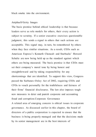 black smoke into the environment.
AniphaeS/Getty Images
The basic premise behind ethical leadership is that because
leaders serve as role models for others, their every action is
subject to scrutiny. If a senior executive exercises questionable
judgment, this sends a signal to others that such actions are
acceptable. This signal may, in turn, be remembered by others
when they face similar situations. As a result, CEOs such as
American Express’s Kenneth Chenault and Starbucks’ Howard
Schultz are now being held up as the standard against which
others are being measured. The basic premise is that CEOs must
set their company’s moral tone by being honest and
straightforward and by taking responsibility for any
shortcomings that are identified. To support this view, Congress
passed the Sarbanes–Oxley Act of 2002, requiring CEOs and
CFOs to vouch personally for the truthfulness and fairness of
their firms’ financial disclosures. The law also imposes tough
new measures to deter and punish corporate and accounting
fraud and corruption.Corporate Governance
A related area of emerging concern is ethical issues in corporate
governance. As discussed earlier in this chapter, the board of
directors of a public corporation is expected to ensure that the
business is being properly managed and that the decisions made
by its senior management are in the best interests of
 