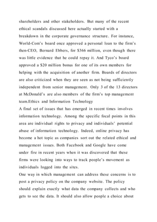 shareholders and other stakeholders. But many of the recent
ethical scandals discussed here actually started with a
breakdown in the corporate governance structure. For instance,
World-Com’s board once approved a personal loan to the firm’s
then-CEO, Bernard Ebbers, for $366 million, even though there
was little evidence that he could repay it. And Tyco’s board
approved a $20 million bonus for one of its own members for
helping with the acquisition of another firm. Boards of directors
are also criticized when they are seen as not being sufficiently
independent from senior management. Only 3 of the 13 directors
at McDonald’s are also members of the firm’s top management
team.Ethics and Information Technology
A final set of issues that has emerged in recent times involves
information technology. Among the specific focal points in this
area are individual rights to privacy and individuals’ potential
abuse of information technology. Indeed, online privacy has
become a hot topic as companies sort out the related ethical and
management issues. Both Facebook and Google have come
under fire in recent years when it was discovered that these
firms were looking into ways to track people’s movement as
individuals logged into the sites.
One way in which management can address these concerns is to
post a privacy policy on the company website. The policy
should explain exactly what data the company collects and who
gets to see the data. It should also allow people a choice about
 