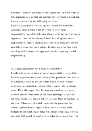 functions. Some of the more salient arguments on both sides of
this contemporary debate are summarized in Figure 2.2 and are
further explained in the following sections.
Figure 2.2Arguments for and against Social Responsibility
Although many people want everyone to see social
responsibility as a desirable aim, there are in fact several strong
arguments that can be advanced both for and against social
responsibility. Hence organizations and their managers should
carefully assess their own values, beliefs, and priorities when
deciding which stance and approach to take regarding social
responsibility.
© CengageArguments for Social Responsibility
People who argue in favor of social responsibility claim that—
because organizations create many of the problems that need to
be addressed, such as air and water pollution and resource
depletion—organizations should play a major role in solving
them. They also argue that, because corporations are legally
defined entities with most of the same privileges as private
citizens, businesses should not try to avoid their obligations as
citizens. Advocates of social responsibility point out that,
whereas governmental organizations have stretched their
budgets to the limit, many large businesses often have surplus
revenues that could be used to help solve social problems. For
 