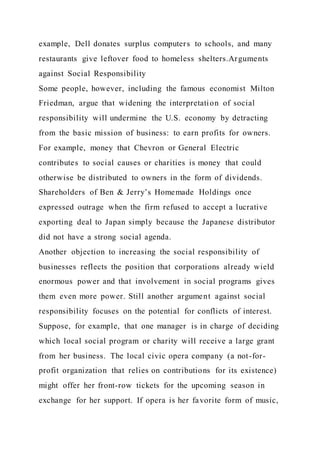 example, Dell donates surplus computers to schools, and many
restaurants give leftover food to homeless shelters.Arguments
against Social Responsibility
Some people, however, including the famous economist Milton
Friedman, argue that widening the interpretation of social
responsibility will undermine the U.S. economy by detracting
from the basic mission of business: to earn profits for owners.
For example, money that Chevron or General Electric
contributes to social causes or charities is money that could
otherwise be distributed to owners in the form of dividends.
Shareholders of Ben & Jerry’s Homemade Holdings once
expressed outrage when the firm refused to accept a lucrative
exporting deal to Japan simply because the Japanese distributor
did not have a strong social agenda.
Another objection to increasing the social responsibility of
businesses reflects the position that corporations already wield
enormous power and that involvement in social programs gives
them even more power. Still another argument against social
responsibility focuses on the potential for conflicts of interest.
Suppose, for example, that one manager is in charge of deciding
which local social program or charity will receive a large grant
from her business. The local civic opera company (a not-for-
profit organization that relies on contributions for its existence)
might offer her front-row tickets for the upcoming season in
exchange for her support. If opera is her favorite form of music,
 