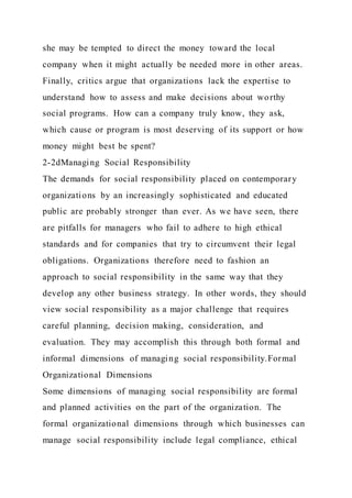 she may be tempted to direct the money toward the local
company when it might actually be needed more in other areas.
Finally, critics argue that organizations lack the expertise to
understand how to assess and make decisions about worthy
social programs. How can a company truly know, they ask,
which cause or program is most deserving of its support or how
money might best be spent?
2-2dManaging Social Responsibility
The demands for social responsibility placed on contemporary
organizations by an increasingly sophisticated and educated
public are probably stronger than ever. As we have seen, there
are pitfalls for managers who fail to adhere to high ethical
standards and for companies that try to circumvent their legal
obligations. Organizations therefore need to fashion an
approach to social responsibility in the same way that they
develop any other business strategy. In other words, they should
view social responsibility as a major challenge that requires
careful planning, decision making, consideration, and
evaluation. They may accomplish this through both formal and
informal dimensions of managing social responsibility.Formal
Organizational Dimensions
Some dimensions of managing social responsibility are formal
and planned activities on the part of the organization. The
formal organizational dimensions through which businesses can
manage social responsibility include legal compliance, ethical
 