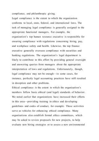 compliance, and philanthropic giving.
Legal compliance is the extent to which the organization
conforms to local, state, federal, and international laws. The
task of managing legal compliance is generally assigned to the
appropriate functional managers. For example, the
organization’s top human resource executive is responsible for
ensuring compliance with regulations concerning hiring, pay,
and workplace safety and health. Likewise, the top finance
executive generally oversees compliance with securities and
banking regulations. The organization’s legal department is
likely to contribute to this effort by providing general oversight
and answering queries from managers about the appropriate
interpretation of laws and regulations. Unfortunately, though,
legal compliance may not be enough—in some cases, for
instance, perfectly legal accounting practices have still resulted
in deception and other problems.
Ethical compliance is the extent to which the organization’s
members follow basic ethical (and legal) standards of behavior.
We noted earlier that organizations have increased their efforts
in this area—providing training in ethics and developing
guidelines and codes of conduct, for example. These activities
serve as vehicles for enhancing ethical compliance. Many
organizations also establish formal ethics committees, which
may be asked to review proposals for new projects, to help
evaluate new hiring strategies or to assess a new environmental
 