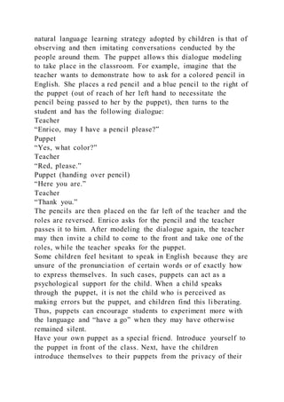 natural language learning strategy adopted by children is that of
observing and then imitating conversations conducted by the
people around them. The puppet allows this dialogue modeling
to take place in the classroom. For example, imagine that the
teacher wants to demonstrate how to ask for a colored pencil in
English. She places a red pencil and a blue pencil to the right of
the puppet (out of reach of her left hand to necessitate the
pencil being passed to her by the puppet), then turns to the
student and has the following dialogue:
Teacher
“Enrico, may I have a pencil please?”
Puppet
“Yes, what color?”
Teacher
“Red, please.”
Puppet (handing over pencil)
“Here you are.”
Teacher
“Thank you.”
The pencils are then placed on the far left of the teacher and the
roles are reversed. Enrico asks for the pencil and the teacher
passes it to him. After modeling the dialogue again, the teacher
may then invite a child to come to the front and take one of the
roles, while the teacher speaks for the puppet.
Some children feel hesitant to speak in English because they are
unsure of the pronunciation of certain words or of exactly how
to express themselves. In such cases, puppets can act as a
psychological support for the child. When a child speaks
through the puppet, it is not the child who is perceived as
making errors but the puppet, and children find this li berating.
Thus, puppets can encourage students to experiment more with
the language and “have a go” when they may have otherwise
remained silent.
Have your own puppet as a special friend. Introduce yourself to
the puppet in front of the class. Next, have the children
introduce themselves to their puppets from the privacy of their
 