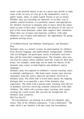 needs some pretend money to put in a purse may decide to make
some in the art area, or even go to the manipulative area to
gather beads, chips, or small Lego® blocks to use as money.
Whether they are searching for materials or on their way to
another related location, it is perfectly natural and appropriate
for children involved in dramatic play to move about the entire
space as part of their play. Confining role players to one area or
part of the room frustrates rather than supports their intentions.
When their use of space and materials conflicts with other
children’s use of space and materials, the opportunity for group
problem solving arises.
15-2cMulticultural and Multiple Intelligences and Dramatic
Play
Dramatic play is a natural avenue for participation by children
from diverse language and multicultural backgrounds. Children
who are bilingual can participate easily in dramatic activities
that call for nonverbal communication. The dramatic play area
can also be a place where children learn the words for their play
props. For example, name tags can be made for objects in the
dramatic play center in both English and children’s native
languages.
Dramatic play also appeals to children’s various learning styles
or multiple intelligences. The body-smart learner gets obvious
enjoyment from the active, physical movement involved in
dramatic play. The child who is word smart enjoys the ongoing
dialogue that is so naturally a part of the dramatic play
experience. The child with a person-smart learning style thrives
in dramatic activities involving constant interaction with other
children. The child with a picture-smart learning style enjoys
creating the visual scenes that provide the background for
dramatic play scenarios.
Did You Get It?
· Two preschoolers are playing in a castle in a dramatic play
center. One of the children announces, “I am a nobleman!” The
other child is not familiar with that term, but nevertheless
 