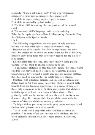 responds, “I am a nobleman, too!” From a developmental
perspective, how can we interpret this interaction?
1. A child is experiencing negative peer pressure.
2. A child is unusually gifted verbally.
3. The first child is stunting the imagination of the second
child.
4. The second child’s language skills are broadening.
Take the full quiz on CourseMate.15-3Adapting Dramatic Play
for Children with Special Needs
LO 3
The following suggestions are designed to help teachers
include children with special needs in dramatic play.
· Because the child should feel free to experiment and take
risks, be careful not to make too many rules for his or her play.
Enforce only those rules that are really needed for the child to
play safely.
· Let the child take the lead. This may involve some patient
waiting for the child to choose something to do.
· To encourage children to play together, define the space where
children can play and keep it small. For example, position
housekeeping toys around a small area rug and remind children
that they need to stay on the rug while they are playing.
· Children with attention deficits, autism, and developmental
delays tend to flit from center to center. Children cannot fully
benefit from the learning experiences in a center if they are
there only a moment or two. Be firm and require that children
initially spend at least in a center of their choice. Then
gradually build on the amount of time the child can focus on
dramatic play. If is impossible for the child, start with the
amount of time the child can currently tolerate.
· To help children put away dramatic play props and toys, label
shelves with pictures as well as words.
· Try to let the child play with other children as much as
possible. The more often you interact with children, the less
often children interact with their peers (Gould & Sullivan,
2004).
 